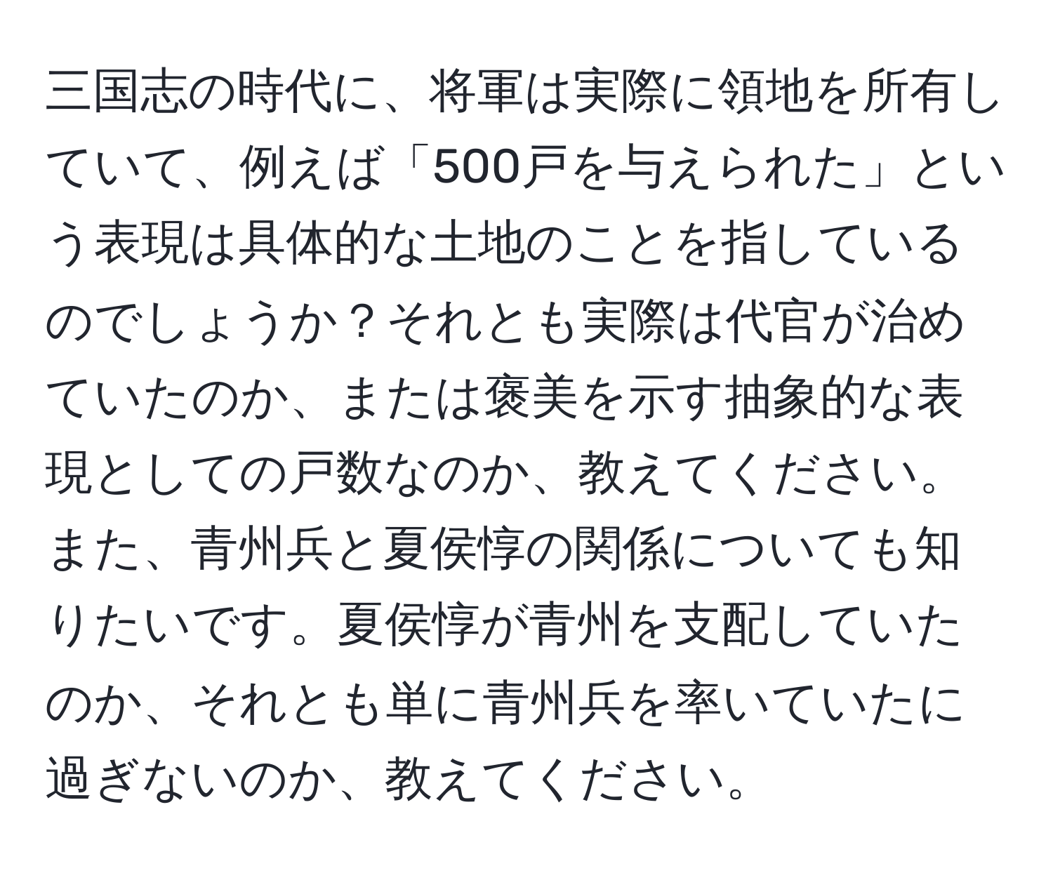 三国志の時代に、将軍は実際に領地を所有していて、例えば「500戸を与えられた」という表現は具体的な土地のことを指しているのでしょうか？それとも実際は代官が治めていたのか、または褒美を示す抽象的な表現としての戸数なのか、教えてください。また、青州兵と夏侯惇の関係についても知りたいです。夏侯惇が青州を支配していたのか、それとも単に青州兵を率いていたに過ぎないのか、教えてください。