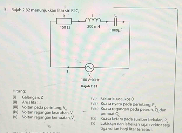 Rajah 2.82 menunjukkan litar siri RLC,
Hitung:
(i) Galangan, Z (vi) Faktor kuasa, kos θ
(ii) Arus litar, I (vii) Kuasa nyata pada perintang, P_R
(iii) Voltan pada perintang, V_R (viii) Kuasa regangan pada pearuh, Q_1 dan
(iv) Voltan regangan kearuhan, V_L pemuat Q_c
(v) Voltan regangan kemuatan, V_c (ix) Kuasa ketara pada sumber bekalan, P_s
(x) Lukiskan dan labelkan rajah vektor segi
tiga voltan bagi litar tersebut.