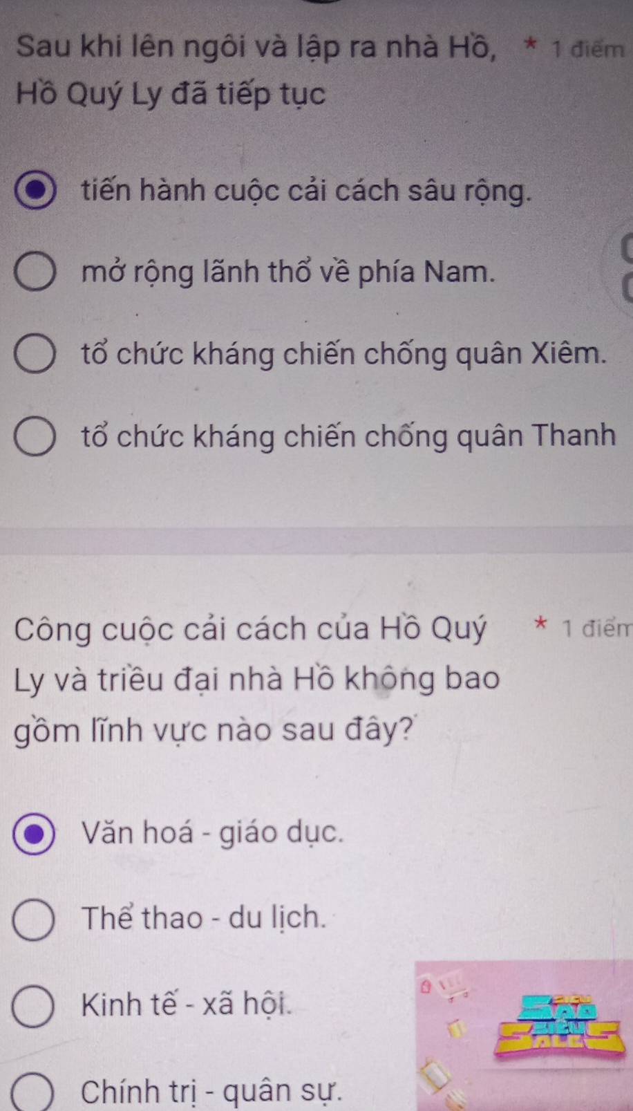 Sau khi lên ngôi và lập ra nhà Hồ, * 1 điểm
Hồ Quý Ly đã tiếp tục
tiến hành cuộc cải cách sâu rộng.
mở rộng lãnh thổ về phía Nam.
tổ chức kháng chiến chống quân Xiêm.
tổ chức kháng chiến chống quân Thanh
Công cuộc cải cách của Hồ Quý * 1 điểm
Ly và triều đại nhà Hồ không bao
gồm lĩnh vực nào sau đây?
Văn hoá - giáo dục.
Thể thao - du lịch.
Kinh tế - xã hội.
Chính trị - quân sự.