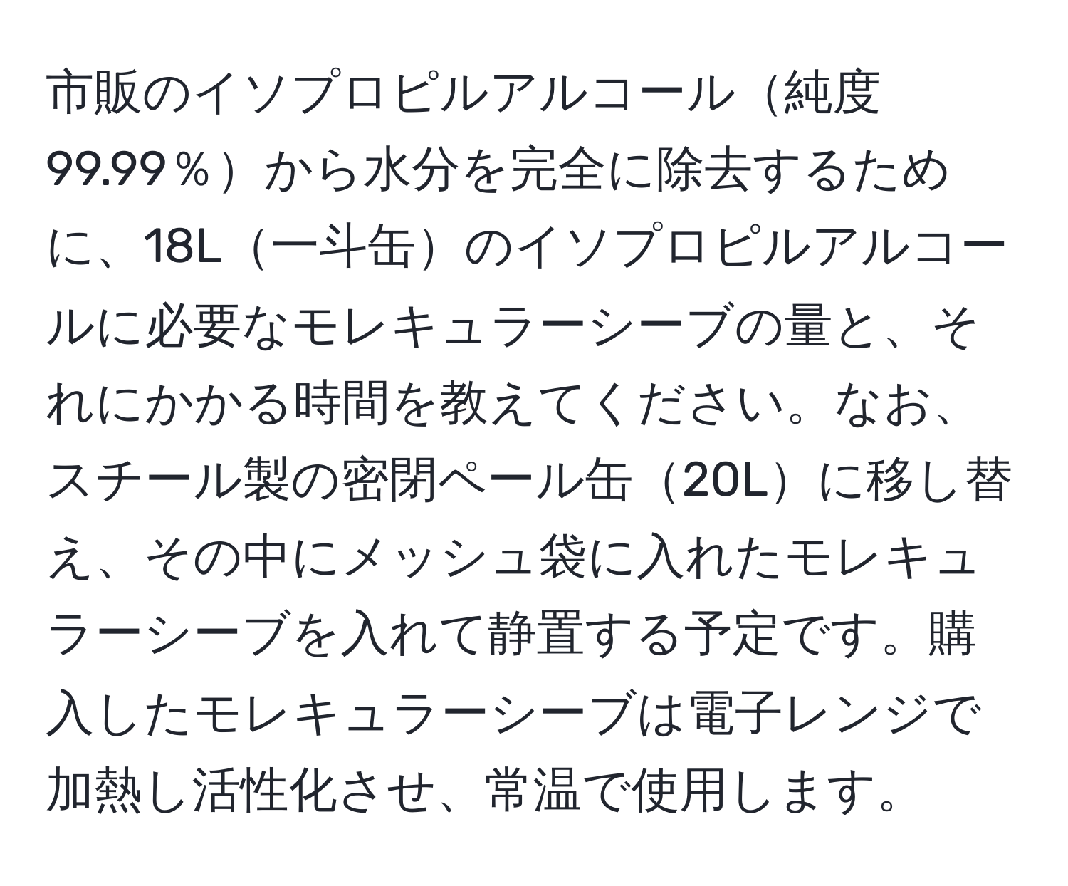 市販のイソプロピルアルコール純度99.99％から水分を完全に除去するために、18L一斗缶のイソプロピルアルコールに必要なモレキュラーシーブの量と、それにかかる時間を教えてください。なお、スチール製の密閉ペール缶20Lに移し替え、その中にメッシュ袋に入れたモレキュラーシーブを入れて静置する予定です。購入したモレキュラーシーブは電子レンジで加熱し活性化させ、常温で使用します。