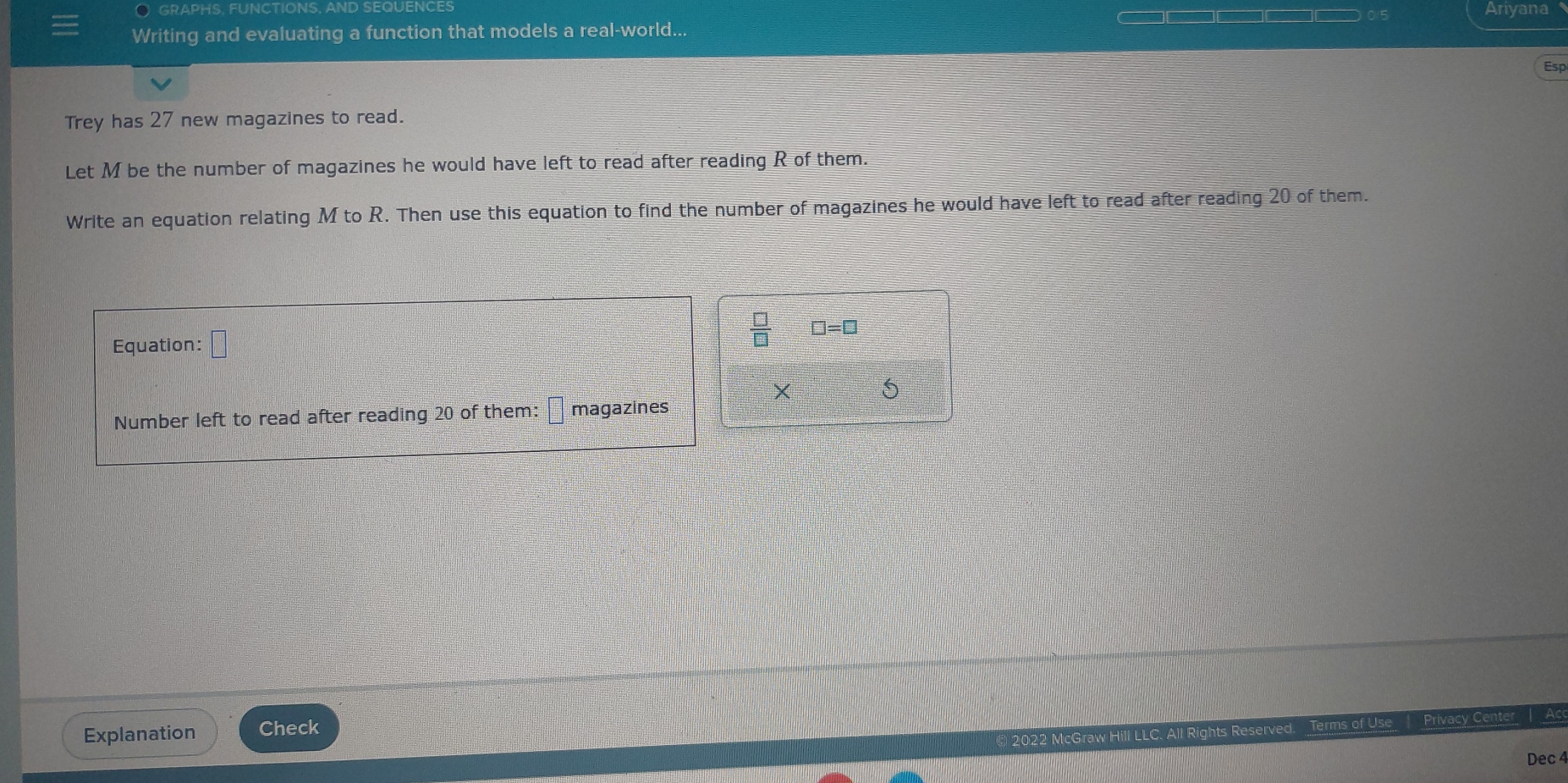 GRAPHS, FUNCTIONS, AND SEQUENCES Ariyana 
Writing and evaluating a function that models a real-world... 
Esp 
Trey has 27 new magazines to read. 
Let M be the number of magazines he would have left to read after reading R of them. 
Write an equation relating M to R. Then use this equation to find the number of magazines he would have left to read after reading 20 of them. 
Equation: □
 □ /□   □ =□
X 
Number left to read after reading 20 of them: magazines 
Explanation Check 
Terms 
Privacy Center | 
Dec 4