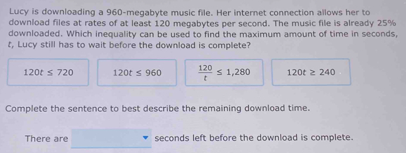 Lucy is downloading a 960 -megabyte music file. Her internet connection allows her to
download files at rates of at least 120 megabytes per second. The music file is already 25%
downloaded. Which inequality can be used to find the maximum amount of time in seconds,
t, Lucy still has to wait before the download is complete?
120t≤ 720 120t≤ 960  120/t ≤ 1,280 120t≥ 240
Complete the sentence to best describe the remaining download time.
There are seconds left before the download is complete.