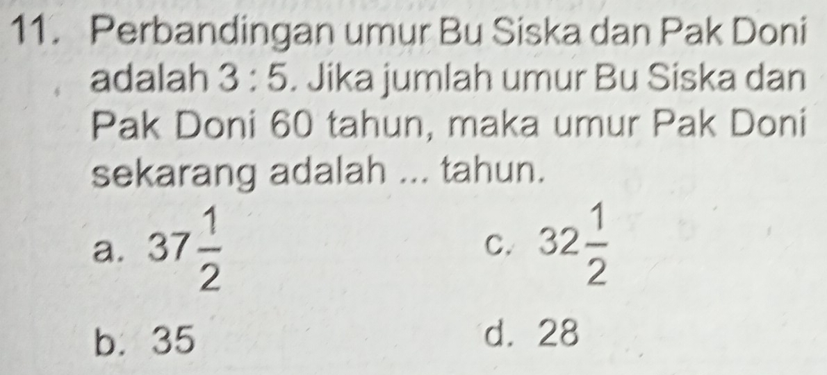 Perbandingan umur Bu Siska dan Pak Doni
adalah 3:5. Jika jumlah umur Bu Siska dan
Pak Doni 60 tahun, maka umur Pak Doni
sekarang adalah ... tahun.
a. 37 1/2 
C. 32 1/2 
b. 35 d. 28