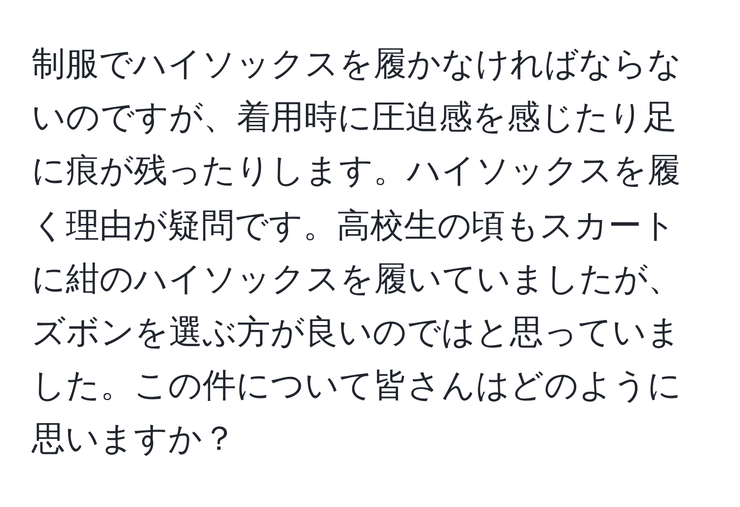 制服でハイソックスを履かなければならないのですが、着用時に圧迫感を感じたり足に痕が残ったりします。ハイソックスを履く理由が疑問です。高校生の頃もスカートに紺のハイソックスを履いていましたが、ズボンを選ぶ方が良いのではと思っていました。この件について皆さんはどのように思いますか？