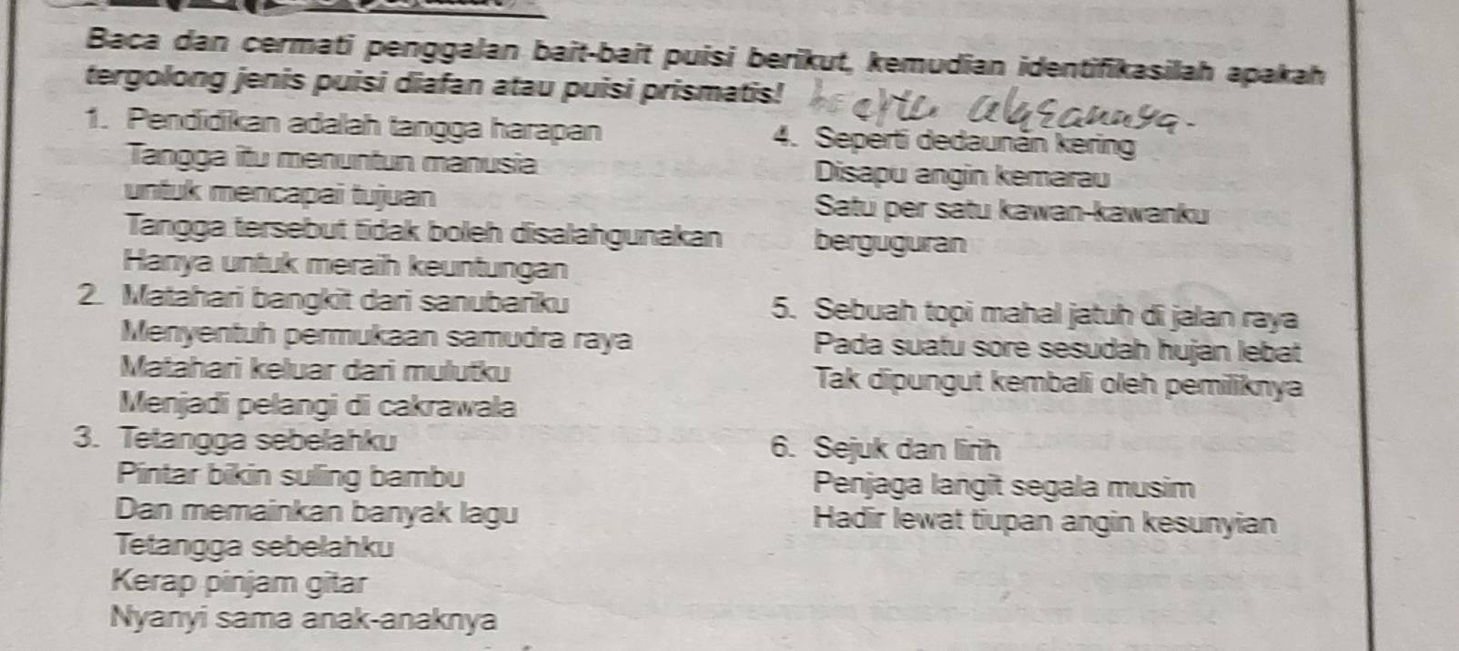 Baca dan cermati penggalan bait-bait puisi berikut, kemudian identifikasilah apakah 
tergolong jenis puisi diafan atau puisi prismatis! 
1. Pendidikan adalah tangga harapan 4. Seperti dedaunän kering 
Tangga itu menuntun manusia Disapu angin kemarau 
untuk mencapai tujuan Satu per satu kawan-kawanku 
Tangga tersebut tidak boleh disalahgunakan berguguran 
Hanya untuk meraih keuntungan 
2. Matahari bangkit dari sanubariku 5. Sebuah topi mahal jatuh di jalan raya 
Menyentuh permukaan samudra raya Pada suatu sore sesudáh huján lebat 
Matahari keluar dari mulutku Tak dipungut kembali oleh pemiliknya 
Menjadi pelangi di cakrawala 
3. Tetangga sebelahku 6. Sejuk dan lirih 
Pintar bikin suling bambu Penjaga langit segala musim 
Dan memainkan banyak lagu Hadir lewat tiupan angin kesunyian 
Tetangga sebelahku 
Kerap pinjam gitar 
Nyanyi sama anak-anaknya