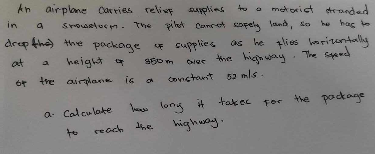 An airplane Carries relief supplies to a motorict stranded 
in a snowstorm. The pilot canrot safely land, so he has to 
drophe the package of supplies as he tlies horizontally 
at a height of 36om over the highway. The speed 
of the airplane is a constant 52 mls. 
a Calculate how long it takec For the package 
to reach the highway.