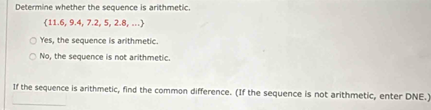 Determine whether the sequence is arithmetic.
 11.6,9.4,7.2,5,2.8,...
Yes, the sequence is arithmetic.
No, the sequence is not arithmetic.
_
If the sequence is arithmetic, find the common difference. (If the sequence is not arithmetic, enter DNE.)