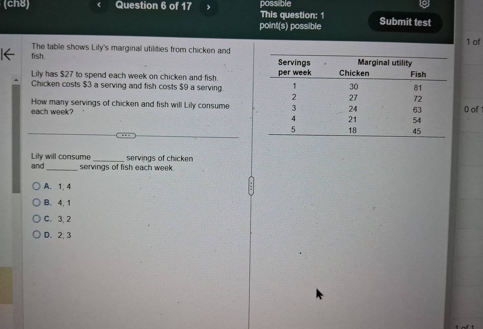 (ch8) Question 6 of 17 possible
This question: 1
point(s) possible
Submit test
1 of
The table shows Lily's marginal utilities from chicken and
I← fish. 
Lily has $27 to spend each week on chicken and fish. 
Chicken costs $3 a serving and fish costs $9 a serving.
How many servings of chicken and fish will Lily consume
each week?0 of
Lily will consume_ servings of chicken
and _servings of fish each week.
A. 1; 4
B. 4; 1
C. 3; 2
D. 2; 3