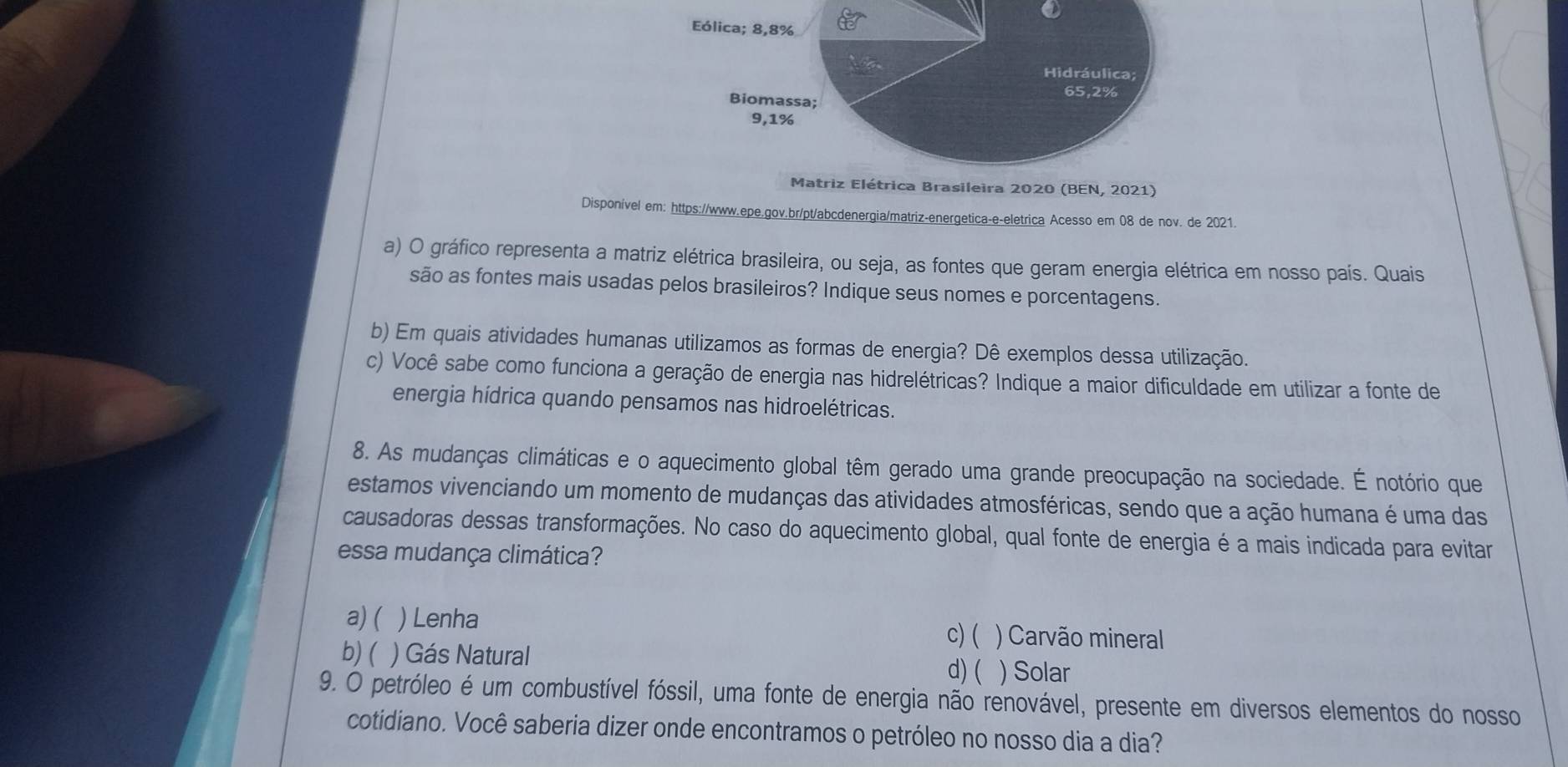 ①
rica Brasileira 2020 (BEN, 2021)
Disponível em: https://www.epe.gov.br/pt/abcdenergia/matriz-energetica-e-eletrica Acesso em 08 de nov. de 2021
a) O gráfico representa a matriz elétrica brasileira, ou seja, as fontes que geram energia elétrica em nosso país. Quais
são as fontes mais usadas pelos brasileiros? Indique seus nomes e porcentagens.
b) Em quais atividades humanas utilizamos as formas de energia? Dê exemplos dessa utilização.
c) Você sabe como funciona a geração de energia nas hidrelétricas? Indique a maior dificuldade em utilizar a fonte de
energia hídrica quando pensamos nas hidroelétricas.
8. As mudanças climáticas e o aquecimento global têm gerado uma grande preocupação na sociedade. É notório que
estamos vivenciando um momento de mudanças das atividades atmosféricas, sendo que a ação humana é uma das
causadoras dessas transformações. No caso do aquecimento global, qual fonte de energia é a mais indicada para evitar
essa mudança climática?
a) ( ) Lenha
c) ( ) Carvão mineral
b) ( ) Gás Natural d) ( ) Solar
9. O petróleo é um combustível fóssil, uma fonte de energia não renovável, presente em diversos elementos do nosso
cotidiano. Você saberia dizer onde encontramos o petróleo no nosso dia a dia?