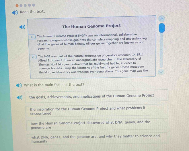 Read the text.
D The Human Genome Project
1 The Human Genome Project (HGP) was an international, collaborative
research program whose goal was the complete mapping and understanding
of all the genes of human beings. All our genes together are known as our
genome.
2 The HGP was part of the natural progression of genetics research. In 1911,
Alfred Sturtevant, then an undergraduate researcher in the laboratory of
Thomas Hunt Morgan, realized that he could—and had to, in order to
manage his data—map the locations of the fruit fly genes whose mutations
the Morgan laboratory was tracking over generations. This gene map was the
What is the main focus of the text?
the goals, achievements, and implications of the Human Genome Project
the inspiration for the Human Genome Project and what problems it
encountered
how the Human Genome Project discovered what DNA, genes, and the
genome are
what DNA, genes, and the genome are, and why they matter to science and
humanity