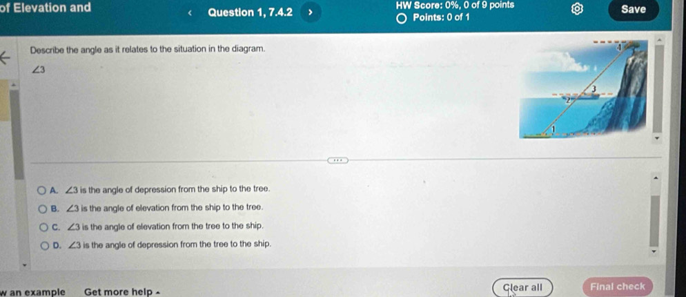 of Elevation and Question 1, 7.4.2 > HW Score: 0%, 0 of 9 points Save
Points: 0 of 1
Describe the angle as it relates to the situation in the diagram.
∠ 3
A. ∠ 3 is the angle of depression from the ship to the tree.
B. ∠ 3 is the angle of elevation from the ship to the tree.
C. ∠ 3 is the angle of elevation from the tree to the ship.
D. ∠ 3 is the angle of depression from the tree to the ship.
w an example Get more help Glear all Final check