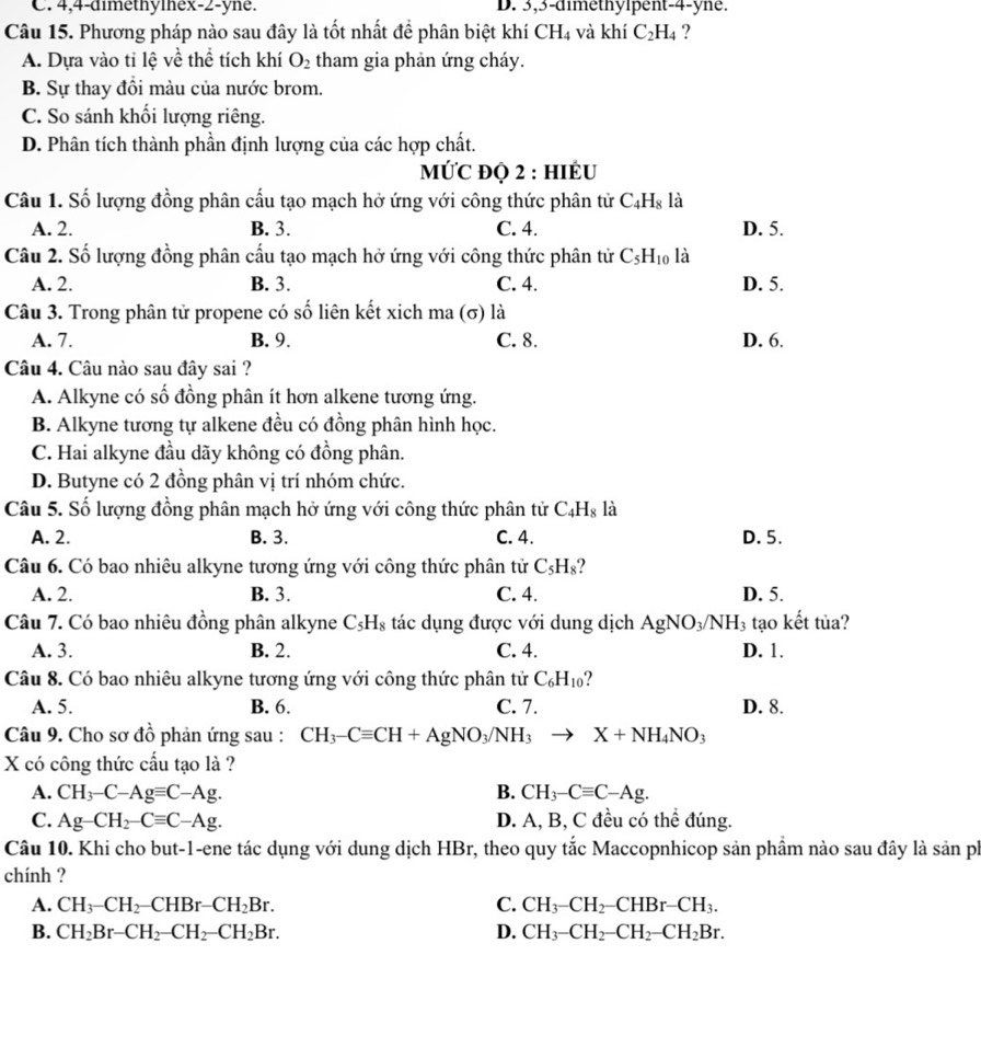 C. 4,4-aimethymex-2-yne. D. 3,3-dimethylpent-4-yne.
Câu 15. Phương pháp nào sau đây là tốt nhất đề phân biệt khí CH_4 và khí C_2H_4 ?
A. Dựa vào tỉ lệ về thể tích khí O_2 tham gia phản ứng cháy.
B. Sự thay đồi màu của nước brom.
C. So sánh khối lượng riêng.
D. Phân tích thành phần định lượng của các hợp chất.
MỨC ĐQ 2 : HIÊU
Câu 1. Số lượng đồng phân cấu tạo mạch hở ứng với công thức phân tử C_4H_8 là D. 5.
A. 2. B. 3. C. 4.
Câu 2. Số lượng đồng phân cấu tạo mạch hở ứng với công thức phân tử C_5H_10 là
A. 2. B. 3. C. 4. D. 5.
Câu 3. Trong phân tử propene có số liên kết xich ma (σ) là
A. 7. B. 9. C. 8. D. 6.
Câu 4. Câu nào sau đây sai ?
A. Alkyne có số đồng phân ít hơn alkene tương ứng.
B. Alkyne tương tự alkene đều có đồng phân hình học.
C. Hai alkyne đầu dãy không có đồng phân.
D. Butyne có 2 đồng phân vị trí nhóm chức.
Câu 5. Số lượng đồng phân mạch hở ứng với công thức phân tử C_4H_8 là
A. 2. B. 3. C. 4. D. 5.
Câu 6. Có bao nhiêu alkyne tương ứng với công thức phân tử C_5H_8 ?
A. 2. B. 3. C. 4. D. 5.
Câu 7. Có bao nhiêu đồng phân alkyne C_5H_8 tác dụng được với dung dịch AgNO_3/NH_3 tạo kết tủa?
A. 3. B. 2. C. 4. D. 1.
Câu 8. Có bao nhiêu alkyne tương ứng với công thức phân tử C_6H_10 ?
A. 5. B. 6. C. 7. D. 8.
Câu 9. Cho sơ đồ phản ứng sau : CH_3-Cequiv CH+AgNO_3/NH_3to X+NH_4NO_3
X có công thức cấu tạo là ?
A. CH_3-C-Agequiv C-Ag. B. CH_3-Cequiv C-Ag.
C. Ag-CH_2-Cequiv C-Ag. D. A, B, C đều có thể đúng.
Câu 10. Khi cho but-1-ene tác dụng với dung dịch HBr, theo quy tắc Maccopnhicop sản phầm nào sau đây là sản ph
chính ?
A. CH_3-CH_2-CHBr-CH_2Br. C. CH_3-CH_2-CHBr-CH_3.
B. CH_2Br-CH_2-CH_2-CH_2Br. D. CH_3-CH_2-CH_2-CH_2Br.