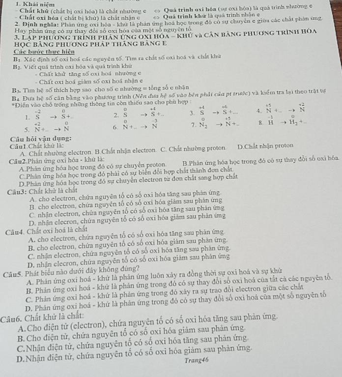 Khải niệm
Chất khủ (chất bị oxi hóa) là chất nhường e Quá trình oxi hóa (sự oxi hóa) là quá trình nhường e
Chất oxi hóa ( chất bị khù) là chất nhận c C < > Quả trình khử là quá trình nhận e
2. Định nghĩa: Phản ứng oxi hóa - khu là phản ứng hoá học trong độ có sự chuyên c giữa các chất phân ứng
Hay phần ứng có sự thay đổi số oxi hóa của một số nguyên tổ
3. Lạp phương trình phân ứng oxi hóa - khủ và cân bàng phương trình hòa
học bằng phương pháp thăng bảng e
Các bước thực hiện
B_1 Xác định số oxỉ hoá các nguyên tố. Tìm ra chất số oxi hoá và chất khử
B_2 Viết quá trình oxi hóa và quá trình khứ
Chất khử tăng số oxi hoá nhường c
Chất oxi hoá giâm số oxi hoá nhận c
B_3. -  Tìm hệ số thích hợp sao cho số e nhường = tổng số e nhận
Bạ Đưa hệ số cân bằng vào phương trình (Nên đưa hệ số vào bên phải của pt trước) và kiểm tra lại theo trật tự
*Điện vào chỗ trống những thông tin còn thiếu sao cho phù hợp 
1. ^-2Sto^0S+.. 2. beginarrayr 0 Sendarray beginarrayr +4 to endarray beginarrayr  Sendarray +... 3. ^+4Sto^(+6)S+... 4. ^+5_(N+...)^(+2)N
5. ^to 2N+_ to N^0 6. _N+_ +beginarrayr to  to Nendarray  7. beginarrayr O Nendarray beginarrayr +5 2endarray 8^(-1)to^0_(H_2)^++
Câu hỏi vận dụng:
Cầu1 Chất khử là:
A. Chất nhường electron. B.Chất nhận electron. C. Chất nhường proton. D.Chất nhận proton
Cầu2 Phản ứng oxi hóa - khử là:
A.Phản ứng hóa học trong đó có sự chuyển proton B.Phản ứng hóa học trong đó có sự thay đổi số oxi hóa
C.Phản ứng hóa học trong đỏ phải có sự biến đổi hợp chất thành đơn chất
D.Phản ứng hóa học trong đỏ sự chuyển electron từ đơn chất sang hợp chất
Câu3: Chất khử là chất
A. cho electron, chứa nguyên tố có số oxi hóa tăng sau phản ứng.
B. cho electron, chứa nguyên tổ có số oxi hóa giâm sau phản ứng
C. nhận electron, chứa nguyên tổ có số oxi hóa tăng sau phản ứng
D. nhận elecron, chứa nguyên tố có số oxi hóa giảm sau phản ứng
Câu4. Chất oxi hoá là chất
A. cho electron, chứa nguyên tố có số oxi hóa tăng sau phản ứng
B. cho electron, chứa nguyên tố có số oxỉ hóa giảm sau phản ứng.
C. nhận electron, chứa nguyên tố có số oxi hóa tăng sau phản ứng.
D. nhận elecron, chứa nguyên tổ có số oxi hóa giảm sau phản ứng
Câu5. Phát biểu nào dưới dây không đúng?
A. Phân ứng oxi hoá - khử là phản ứng luôn xảy ra đồng thời sự oxi hoá và sự khử
B. Phản ứng oxi hoá - khứ là phản ứng trong đồ có sự thay đổi số oxi hoá của tắt cả các nguyên tổ.
C. Phản ứng oxỉ hoá - khử là phản ứng trong đó xảy ra sự trao đổi electron giữa các chất
D. Phản ứng oxi hoá - khử là phản ứng trong đó có sự thay đổi số oxỉ hoá của một số nguyên tố
Câu6. Chất khử là chất
A.Cho điện tử (electron), chứa nguyên tố có số oxi hóa tăng sau phản ứng.
B. Cho điện tử, chứa nguyên tổ có số oxi hóa giảm sau phản ứng
C.Nhận điện tử, chứa nguyên tổ có số oxi hóa tăng sau phản ứng.
D.Nhận điện tử, chứa nguyên tổ có số oxỉ hóa giảm sau phản ứng.
Trang46