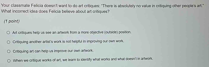 Your classmate Felicia doesn't want to do art critiques: “There is absolutely no value in critiquing other people's art.”
What incorrect idea does Felicia believe about art critiques?
(1 point)
Art critiques help us see an artwork from a more objective (outside) position.
Critiquing another artist's work is not helpful in improving our own work.
Critiquing art can help us improve our own artwork.
When we critique works of art, we learn to identify what works and what doesn't in artwork.