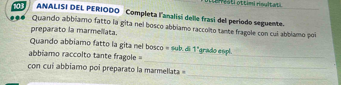 Otterresti ottimi risultati. 
103 ANALISI DEL PERIODO Completa l’analisi delle frasi del periodo seguente. 
Quando abbiamo fatto la gita nel bosco abbiamo raccolto tante fragole con cui abbiamo poi 
preparato la marmellata. 
_ 
Quando abbiamo fatto la gita nel bosco = sub. di 1° grado espl. 
_ 
abbiamo raccolto tante fragole = 
_ 
con cui abbiamo poi preparato la marmellata =