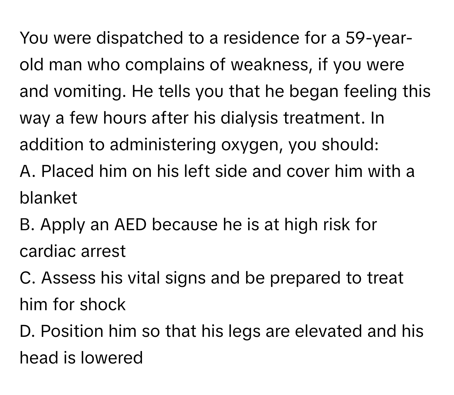 You were dispatched to a residence for a 59-year-old man who complains of weakness, if you were and vomiting. He tells you that he began feeling this way a few hours after his dialysis treatment. In addition to administering oxygen, you should:

A. Placed him on his left side and cover him with a blanket 
B. Apply an AED because he is at high risk for cardiac arrest 
C. Assess his vital signs and be prepared to treat him for shock 
D. Position him so that his legs are elevated and his head is lowered