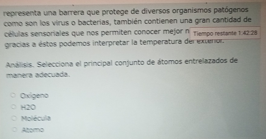 representa una barrera que protege de diversos organismos patógenos
como son los virus o bacterias, también contienen una gran cantidad de
células sensoriales que nos permiten conocer mejor n Tiempo restante 1:42 28
gracias a éstos podemos interpretar la temperatura del exterior.
Análisis. Selecciona el principal conjunto de átomos entrelazados de
manera adecuada.
Oxígeno
H2O
Molécula
Atomo