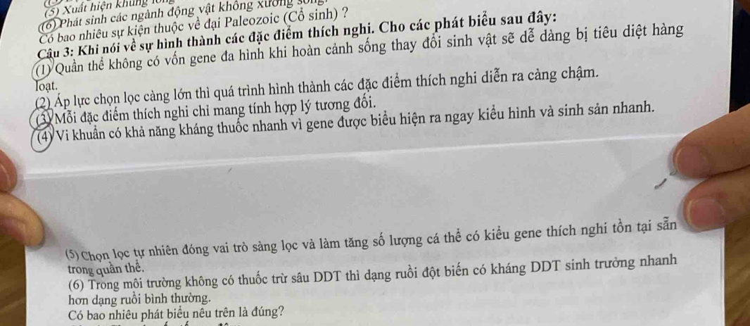 (5) Xuất hiện khủng lớn 
(6) Phát sinh các ngành động vật không xưởng sống 
Có bao nhiêu sự kiện thuộc về đại Paleozoic (Cổ sinh) ? 
Câu 3: Khi nói về sự hình thành các đặc điểm thích nghi. Cho các phát biểu sau đây: 
(1) Quần thể không có vốn gene đa hình khi hoàn cảnh sống thay đổi sinh vật sẽ dễ dàng bị tiêu diệt hàng 
loạt. 
(2) Áp lực chọn lọc càng lớn thì quá trình hình thành các đặc điểm thích nghi diễn ra càng chậm. 
(3) Mỗi đặc điểm thích nghi chỉ mang tính hợp lý tương đối. 
(4) Vi khuẩn có khả năng kháng thuốc nhanh vì gene được biểu hiện ra ngay kiểu hình và sinh sản nhanh. 
(5) Chọn lọc tự nhiên đóng vai trò sàng lọc và làm tăng số lượng cá thể có kiểu gene thích nghi tồn tại sẵn 
trong quần thể. 
(6) Trong môi trường không có thuốc trừ sâu DDT thì dạng ruồi đột biến có kháng DDT sinh trưởng nhanh 
hơn dạng ruồi bình thường. 
Có bao nhiêu phát biểu nêu trên là đúng?