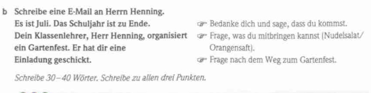 Schreibe eine E-Mail an Herrn Henning. 
Es ist Juli. Das Schuljahr ist zu Ende. Bedanke dich und sage, dass du kommst. 
Dein Klassenlehrer, Herr Henning, organisiert Frage, was du mitbringen kannst (Nudelsalat/ 
ein Gartenfest. Er hat dir eine Orangensaft). 
Einladung geschickt. Frage nach dem Weg zum Gartenfest. 
Schreibe 30-40 Wörter. Schreibe zu allen drei Punkten.