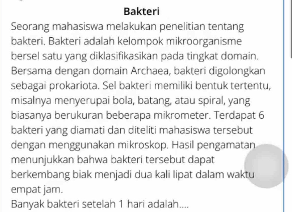 Bakteri 
Seorang mahasiswa melakukan penelitian tentang 
bakteri. Bakteri adalah kelompok mikroorganisme 
bersel satu yang diklasifikasikan pada tingkat domain. 
Bersama dengan domain Archaea, bakteri digolongkan 
sebagai prokariota. Sel bakteri memiliki bentuk tertentu, 
misalnya menyerupai bola, batang, atau spiral, yang 
biasanya berukuran beberapa mikrometer. Terdapat 6
bakteri yang diamati dan diteliti mahasiswa tersebut 
dengan menggunakan mikroskop. Hasil pengamatan 
menunjukkan bahwa bakteri tersebut dapat 
berkembang biak menjadi dua kali lipat dalam waktu 
empat jam. 
Banyak bakteri setelah 1 hari adalah....