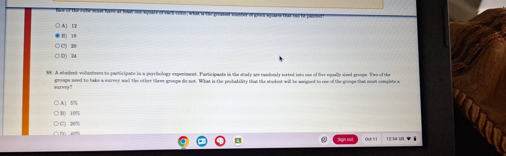 face of the cube must have t is the greatest number of green squares that can be painted?
○ A) 12
B) 18
C) 20
D) 24
88. A student volunteers to participate in a psychology experiment. Participants in the study are randomly sorted into one of five equally sized groups. Two of the
groups need to take a survey and the other three groups do not. What is the probability that the student will be assigned to one of the groups that must complete a
survey?
A) 5%
B) 10%
C) 20%
D 40%
Sign out Oct 11 12:54 US