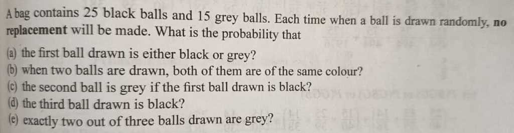 A bag contains 25 black balls and 15 grey balls. Each time when a ball is drawn randomly, no 
replacement will be made. What is the probability that 
(a) the first ball drawn is either black or grey? 
(b) when two balls are drawn, both of them are of the same colour? 
(c) the second ball is grey if the first ball drawn is black? 
(d) the third ball drawn is black? 
(e) exactly two out of three balls drawn are grey?