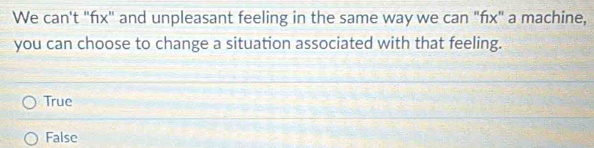 We can't "fx" and unpleasant feeling in the same way we can "fx" a machine,
you can choose to change a situation associated with that feeling.
True
False