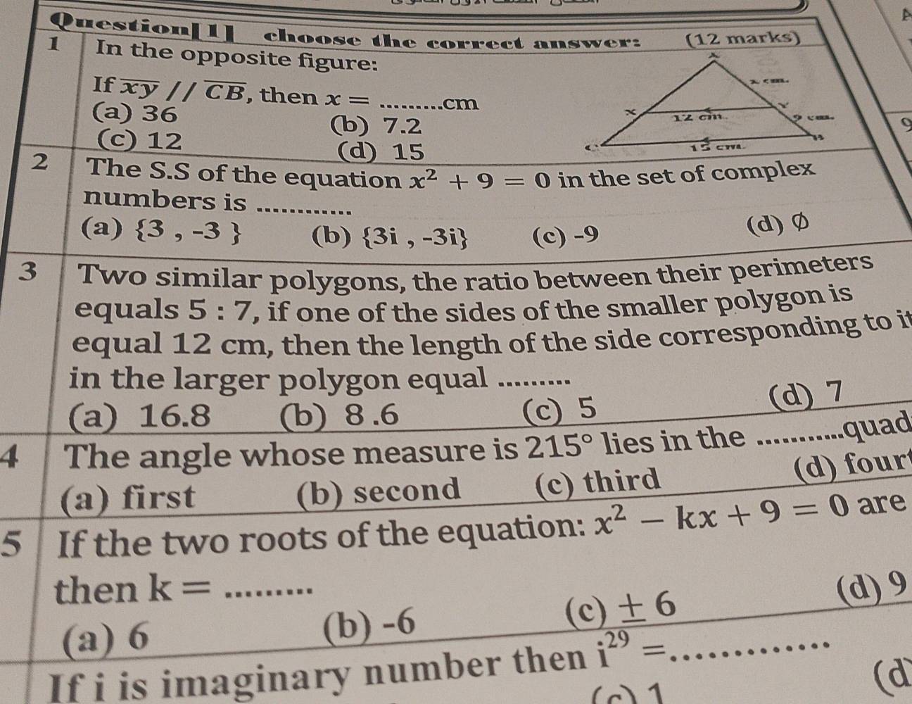 A
uestion[1] choose the correct answer: (12 marks)
1 In the opposite figure:
If overline xyparallel overline CB , then x=... _  cm
(a) 36
(b) 7.2 9
(c) 12
(d) 15
2 The S.S of the equation x^2+9=0 in the set of complex
numbers is ............
(a)  3,-3 (b)  3i,-3i (c) -9
(d) Ø
3 Two similar polygons, the ratio between their perimeters
equals 5:7 , if one of the sides of the smaller polygon is
equal 12 cm, then the length of the side corresponding to it
in the larger polygon equal .........
(a) 16.8 (b) 8.6
(c) 5 (d) 7
4 The angle whose measure is 215° lies in the ...........quad
(a) first (b) second (c) third
(d) four
5 If the two roots of the equation: x^2-kx+9=0 are
then k= _(d) 9
(a) 6 (b) -6 (c) ± 6
If i is imaginary number then i^(29)= _
(c) 1
(d