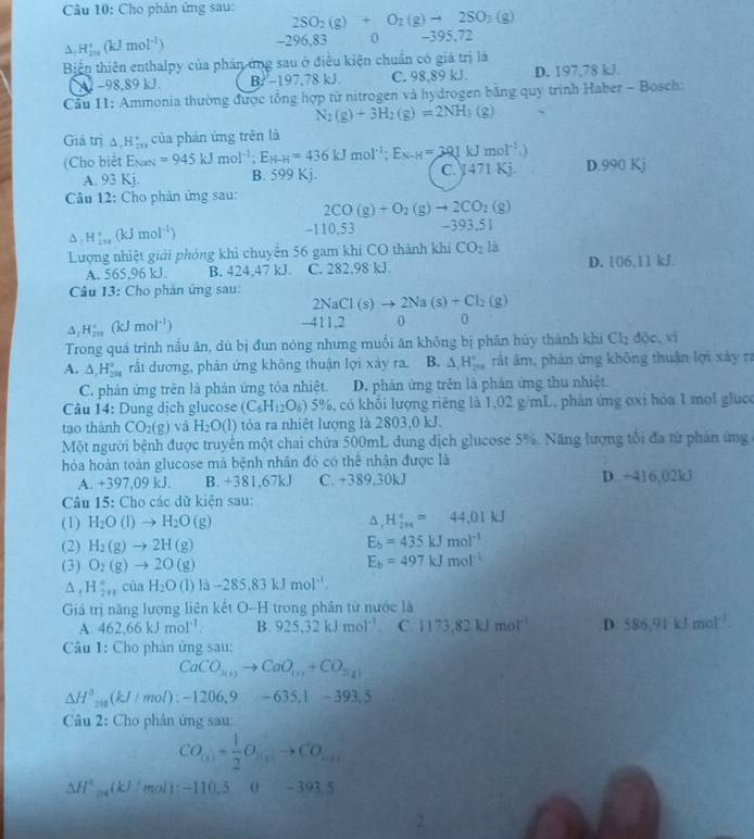 Cho phản ứng sau: 2SO_2(g)+O_2(g)to 2SO_3(g)
△ _fH_(200)^+(kJmol^(-1))
-296,83 0 -395,72
Biện thiên enthalpy của phân ứng sau ở điều kiện chuẩn có giá trị là
A1−98,89 kJ. B/ −197,78 kJ. C. 98,89 kJ. D. 197,78 kJ
Cầu 11: Ammonia thường được tổng hợp từ nitrogen và hydrogen bằng quy trình Haber - Bosch:
N_2(g)+3H_2(g)=2NH_3(g)
Giả trị △ ,H_(2n)°
(Cho biết E_NaN=945kJmol^(-1);E_H-H=436kJmol^(-1);E_N-H=301kJmol^(-1).) của phản ứng trên là
A. 93Kj. B. 599 Kj. C. 471 Kj D.990 Kj
Câu 12: Cho phản ứng sau: 2CO(g)+O_2(g)to 2CO_2(g)
△ ,H_1,_in^circ (kJmol^(-l)) -39 3.51
-110,5;
Lượng nhiệt giải phóng khỉ chuyên 56 gam khí CO thành khí CO_2 là
A. 565,96 kJ. B. 424,47 kJ. C. 282,98 kJ. D. 106,11kJ.
Câu 13: Cho phản ứng sau:
2NaCl(s)to 2Na(s)+Cl_2(g)
△ _rH_(rm)^(-1)(kJmol^(-1))
-4 1 1. 0 0
Trong quá trình nẫu ăn, dù bị đun nóng nhưng muối ăn không bị phân hủy thành khi Cl_2 dpartial c,vi
A. △ _1H_(291)° rắt dương, phản ứng không thuận lợi xảy ra. B. △ _1H_(200)° rất âm, phản ứng không thuận lợi xây ra
C. phản ứng trên là phản ứng tỏa nhiệt. D. phản ứng trên là phản ứng thu nhiệt.
Câu 14: Dung dịch glucose (C_6H_12 O_6 5% , 6, có khối lượng riêng là 1,02 g/mL, phản ứng ơxi hỏa 1 mol glụco
tạo thành CO_2(g) và H_2O(l) tỏa ra nhiệt lượng là 2803,0 kJ.
Một người bệnh được truyền một chai chứa 500mL dung dịch glucose 5%. Năng lượng tối đa từ phản ứng
hỏóa hoàn toàn glucose mà bệnh nhân đó có thể nhận được là
A. +397,09 kJ. B. +381,67kJ C. +389,30kJ D. +416,02kJ
Câu 15: Cho các dữ kiện sau:
(1) H_2O(l)to H_2O(g) △ _iH_(201)°=44,01kJ
(2) H_2(g)to 2H(g)
E_b=435kJmol^(-1)
(3) O_2(g)to 2O(g)
E_b=497kJmol^(-1)
△ _rH_(2n)° của H_2O(l)llambda -285.83kJmol^(-1).
Giá trị năng lượng liên kết O-H trong phân từ nước là
A 462,66kJmol^(-1). B. 925.32kJmol^(-1). C. 1173,82kJmol^(-1) D. 586.91kJmol^(-1).
Câu 1: Cho phản ứng sau:
CaCO_3(1)to CaO_(1)+CO_2(g)
△ H°,(kJ/mol):-1206,9-635,1-393,5
Câu 2: Cho phân ứng sau:
CO_(x)+ 1/2 O_2(x)to CO_2(x)
△ H°molmonol):mol): -110. 5  ( -393.5