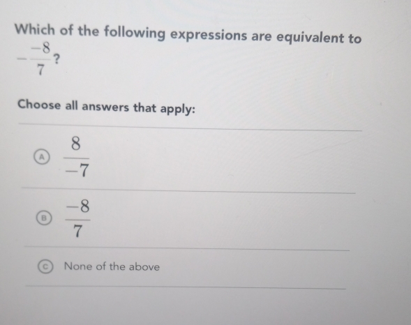 Which of the following expressions are equivalent to
- (-8)/7  ?
Choose all answers that apply:
a  8/-7 
 (-8)/7 
None of the above