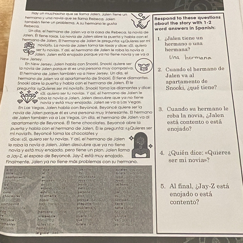 Hay un muchacho que se llama Jalen. Jalen tiene un
hermano y una novia que se llama Rebeca. Jalen Respond to these questions
también tiene un problema. A su hermano le gusta
Rebeca. about the story with 1-2
Un día, el hermano de Jalen va a la casa de Rebeca, la novía de word answers in Spanish:
Jalen. Él tiene rosas. La novía de Jalen abre la puerta y habla con el
hermano de Jalen. El hermano de Jalen le pregunta: «¿Quieres ser mi 1. Jalen tiene un
novia». La novia de Jalen toma las rosas y dice: «Si. quiero hermano o una
ser fu noviaii. Y así, el hermano de Jalen le roba la novia a hermana?
Jalen. Jalen está enojado porque ya no tiene novía y se va a
New Jersey
En New Jersey, Jalen habla con Snooki. Snooki quiere ser
la novia de Jalen porque él es una persona muy compasiva. 2. Cuando el hermano de
El hermano de Jalen también va a New Jersey. Un día, el
hermano de Jalen va al apartamento de Snooki. Él tiene diamantes. Jalen va al
Snooki abre la puerta y habla con el hermano de Jalen. Él le apartamento de
pregunta: (¿Quieres ser mi novia?)). Snooki toma los diamantes y dice: Snooki, ¿qué tiene?
«Sí. quiero ser tu novia»». Y así, el hermano de Jalen le
roba la novia a Jalen. Jalen descubre que ya no tiene
novía y está muy enojado. Jalen se va a Las Vegas.
En Las Vegas, Jalen habla con Beyoncé. Beyoncé quiere ser la
novía de Jalen porque él es una persona muy interesante. El hermano 3. Cuando su hermano le
de Jalen también va a Las Vegas. Un día, el hermano de Jalen va al roba la novia, ¿Jalen
apartamento de Beyoncé. Él tiene chocolates. Beyoncé abre la está contento o está
puerta y habla con el hermano de Jalen. Él le pregunta: «¿Quieres ser enojado?
ml novia. Beyoncé toma los chocolates y
dice: «Sí, quiero ser tu novia». Y así, el hermano de Jalen
le roba la novia a Jalen. Jalen descubre que ya no tiene
novía y está muy enojado, pero tiene un plan. Jalen llama
a Jay-Z el esposo de Beyoncé. Jay-Z está muy enojado.  4. ¿Quién dice: «Quieres
Finalmente, Jalen ya no tiene más problemas con su hermano. ser mi novia»?
aial to dice rov los r t
abio apān]  t  mis  quleres  you wan  quiero - i want  '
apartamento en  n   m  h a c o     roba_7cbi/sea>
opariment enojada ano y  m ụ y V osas ate
os    ovi     'e llama ca
feca  a ffack esposo spovte  pero  bu h'tVgerselt 5. Al final, ¿Jay-Z está
casa hout    sa   t e e n  persond  persor sers to bo 
chocolates fnalmente tnal plan kpian  s   h t/h or e   enojado o está
chocolal habla taks fambién a fo
compasivo  hay  there is ther pregunta  s os  liene hàr contento?
comoas cnate ā n problema(s) toma Ł take 
can wi hermano-  b o i orob(em]1) o  your
o ~ d Interesonte puerla  dào un/ung □
escubre  d scovun interesting que that va goet
iamantes la/tex> the quiere wän t ya  already
amqnd Jlama × co 'r 
le gusla ike