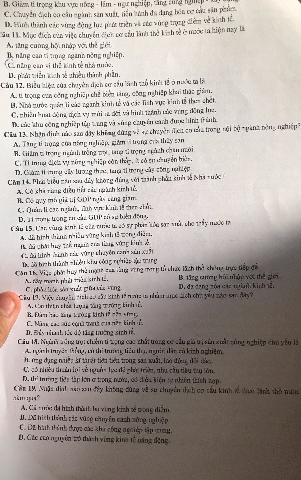 B Giảm tỉ trọng khu vực nông - lâm - ngư nghiệp, tăng công nghiệp  -
C. Chuyền dịch cơ cấu ngành sản xuất, tiến hành đa dạng hóa cơ cấu sản phẩm.
D. Hình thành các vùng động lực phát triển và các vùng trọng điểm về kinh tế.
Câu 11. Mục đích của việc chuyển dịch cơ cầu lãnh thổ kinh tế ở nước ta hiện nay là
A. tăng cường hội nhập với thế giới.
B. nâng cao tỉ trọng ngành nông nghiệp.
C. nâng cao vị thế kinh tế nhà nước.
D. phát triển kinh tế nhiều thành phần.
Câu 12. Biểu hiện của chuyển dịch cơ cấu lãnh thổ kinh tế ở nước ta là
A. tỉ trọng của công nghiệp chế biến tăng, công nghiệp khai thác giảm.
B. Nhà nước quản lí các ngành kinh tế và các lĩnh vực kinh tế then chốt.
C. nhiều hoạt động dịch vụ mới ra đời và hình thành các vùng động lực.
D. các khu công nghiệp tập trung và vùng chuyên canh được hình thành.
Câu 13. Nhận định nào sau đây không đúng về sự chuyển dịch cơ cấu trong nội bộ ngành nông nghiệp?
A. Tăng tỉ trọng của nông nghiệp, giảm tỉ trọng của thủy sản.
B. Giảm tỉ trọng ngành trồng trọt, tăng tỉ trọng ngành chăn nuôi.
C. Ti trọng dịch vụ nông nghiệp còn thấp, ít có sự chuyển biến.
D. Giảm tỉ trọng cây lương thực, tăng tỉ trọng cây công nghiệp.
Câu 14. Phát biểu nào sau đây không đúng với thành phần kinh tế Nhà nước?
A. Có khả năng điều tiết các ngành kinh tế.
B. Có quy mô giá trị GDP ngày càng giảm.
C. Quản lí các ngành, lĩnh vực kinh tế then chốt.
D. Tỉ trọng trong cơ cấu GDP có sự biến động.
Câu 15. Các vùng kinh tế của nước ta có sự phân hóa sản xuất cho thấy nước ta
A. đã hình thành nhiều vùng kinh tế trọng điểm.
B. đã phát huy thế mạnh của từng vùng kinh tế.
C. đã hình thành các vùng chuyên canh sản xuất.
D. đã hình thành nhiều khu công nghiệp tập trung.
Câu 16. Việc phát huy thế mạnh của từng vùng trong tổ chức lãnh thổ không trực tiếp đề
A. đầy mạnh phát triển kinh tế. B. tăng cường hội nhập với thế giới.
C. phân hóa sản xuất giữa các vùng. D. đa dạng hóa các ngành kinh tế.
Câu 17. Việc chuyển dịch cơ cấu kinh tế nước ta nhằm mục đích chủ yếu nào sau đây?
A. Cải thiện chất lượng tăng trưởng kinh tế.
B. Đảm bảo tăng trưởng kinh tế bền vững.
C. Nâng cao sức cạnh tranh của nền kinh tế.
D. Đầy nhanh tốc độ tăng trưởng kinh tế.
Câu 18. Ngành trồng trọt chiếm tỉ trọng cao nhất trong cơ cấu giá trị sản xuất nông nghiệp chủ yếu là
A. ngành truyền thống, có thị trường tiêu thụ, người dân có kinh nghiệm.
B. ứng dụng nhiều kĩ thuật tiên tiến trong sản xuất, lao động dồi dào.
C. có nhiều thuận lợi về nguồn lực để phát triển, nhu cầu tiêu thụ lớn.
D. thị trường tiêu thụ lớn ở trong nước, có điều kiện tự nhiên thích hợp.
Câu 19. Nhận định nào sau đây không đúng về sự chuyền dịch cơ cấu kinh tế theo lãnh thổ nước
năm qua?
A. Cả nước đã hình thành ba vùng kinh tế trọng điểm.
B. Đã hình thành các vùng chuyên canh nông nghiệp.
C. Đã hình thành được các khu công nghiệp tập trung.
D. Các cao nguyên trở thành vùng kinh tế năng động.