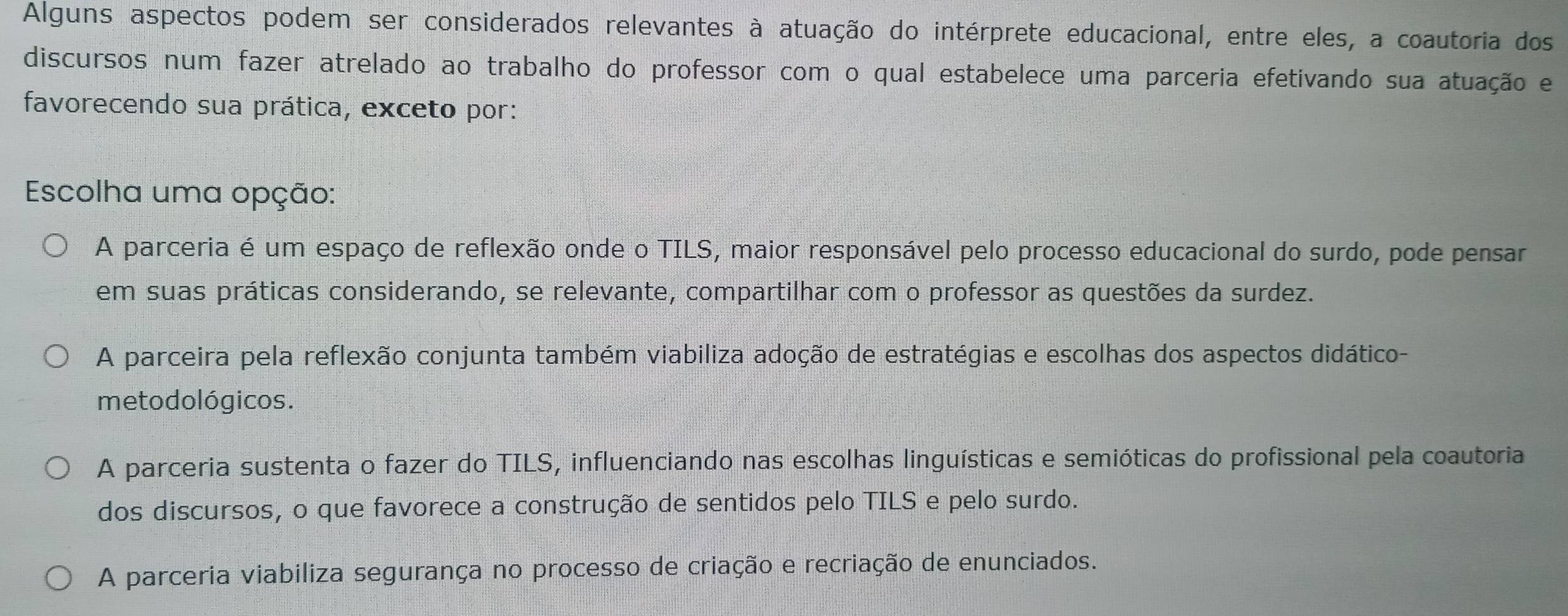 Alguns aspectos podem ser considerados relevantes à atuação do intérprete educacional, entre eles, a coautoria dos
discursos num fazer atrelado ao trabalho do professor com o qual estabelece uma parceria efetivando sua atuação e
favorecendo sua prática, exceto por:
Escolha uma opção:
A parceria é um espaço de reflexão onde o TILS, maior responsável pelo processo educacional do surdo, pode pensar
em suas práticas considerando, se relevante, compartilhar com o professor as questões da surdez.
A parceira pela reflexão conjunta também viabiliza adoção de estratégias e escolhas dos aspectos didático-
me to dológicos.
A parceria sustenta o fazer do TILS, influenciando nas escolhas linguísticas e semióticas do profissional pela coautoria
dos discursos, o que favorece a construção de sentidos pelo TILS e pelo surdo.
A parceria viabiliza segurança no processo de criação e recriação de enunciados.