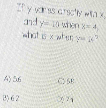 If y varies directly with x,
and y=10 when X=4, 
what is x when y=14 ?
A) 5.6 C) 6.8
B) 6.2 D) 7.4