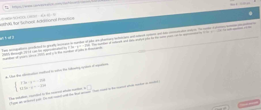 Nm 4 31.53 pm 
https://www.sawasrealize.com/dashboard/classes6b8 
L MIOH SCHOOL CREDIT -4(A-B)=51
JathXL for School: Additional Practice 
F ce kuth equnon, a 2 lu 
Two occupations predicted to greatly increase in number of jobs are pharmacy technicians and network systems and data communication analots. The 12.5x-y=-254 === psamery hacmicun pat prted=== 
art 1 of 2 
2005 through 2014 can be approximated by 7.3x-y=-258. The number of network and data analysl jobs for the same years can be appromated by 
number of years since 2005 and y is the number of jobs in thousands 
a. Use the elimination method to solve the following system of equations
beginarrayl 7.3x-y=-258 12.5x-y=-234endarray.
Type an ordered pair. Do not round until the final answer. Then round to the nearest whole number as neadet 
The solution, rounded to the nearest whole number, is □