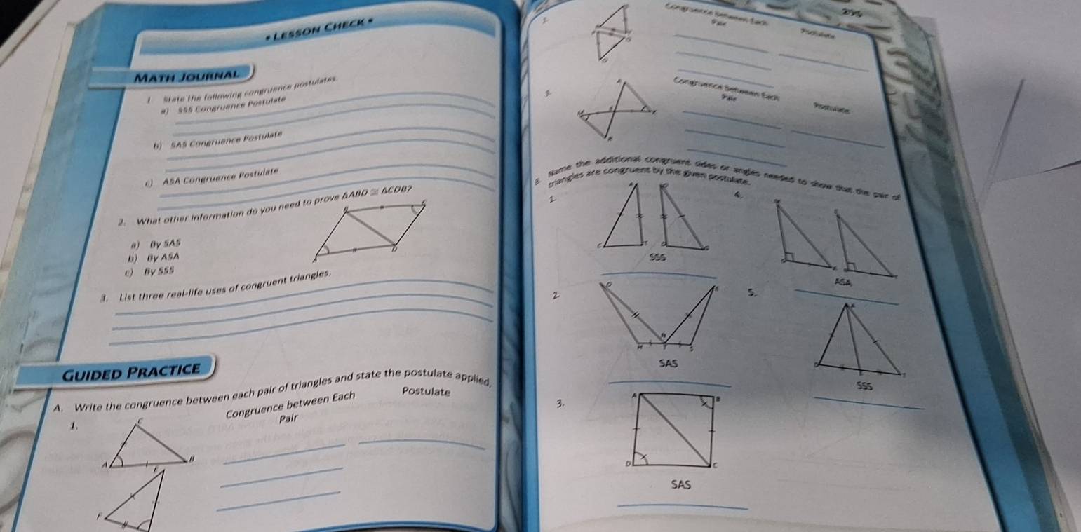 Comgraence Sétemes tach 
_ 
* Lesson Check * 
__ 
MATH JoURNAL 
I State the following congruence postulates. 
_ 
Conétuenca Seteeen Eịch Paie Pisstolate 
#) 555 Congruence Postulate 
a 
_ 
_ 
_ 
b) SAS Congruence Postulate 
__ 
() ASA Congruence Postulate 
triangles are congruent by the given postulate 
. 
_3. Name the additional congruent sides or angles needed to show that the pair of 
4. 
2. What other information do you need to prove △ABD ≌ BCDB? 
a) By SAS 
b) By ASA 
e) By 5SS 
_ 
AGA 
3. List three real-life uses of congruent triangles. 
2 
5. 
_ 
_ 
Guided Practice 
_ 
Postulate 555 
A. Write the congruence between each pair of triangles and state the postulate applied 
_ 
Congruence between Each 
3. 
1. 
Pair 
_ 
_ 
_ 
C 
_ 
SAS 
_