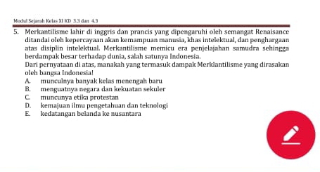 Modiul Søjarah Kelas XI ICD 3.3 dan 4.3
5. Merkantilisme lahir di inggris dan prancis yang dipengaruhi oleh semangat Renaisance
ditandai oleh kepercayaan akan kemampuan manusia, khas intelektual, dan penghargaan
atas disiplin intelektual. Merkantilisme memicu era penjelajahan samudra sehingga
berdampak besar terhadap dunia, salah satunya Indonesia.
Dari pernyataan di atas, manakah yang termasuk dampak Merklantilisme yang dirasakan
oleh bangsa Indonesia!
A. munculnya banyak kelas menengah baru
B, menguatnya negara dan kekuatan sekuler
C. muncunía etika protestan
D. kemajuan ilmu pengetahuan dan teknologi
E. kedatangan belanda ke nusantara