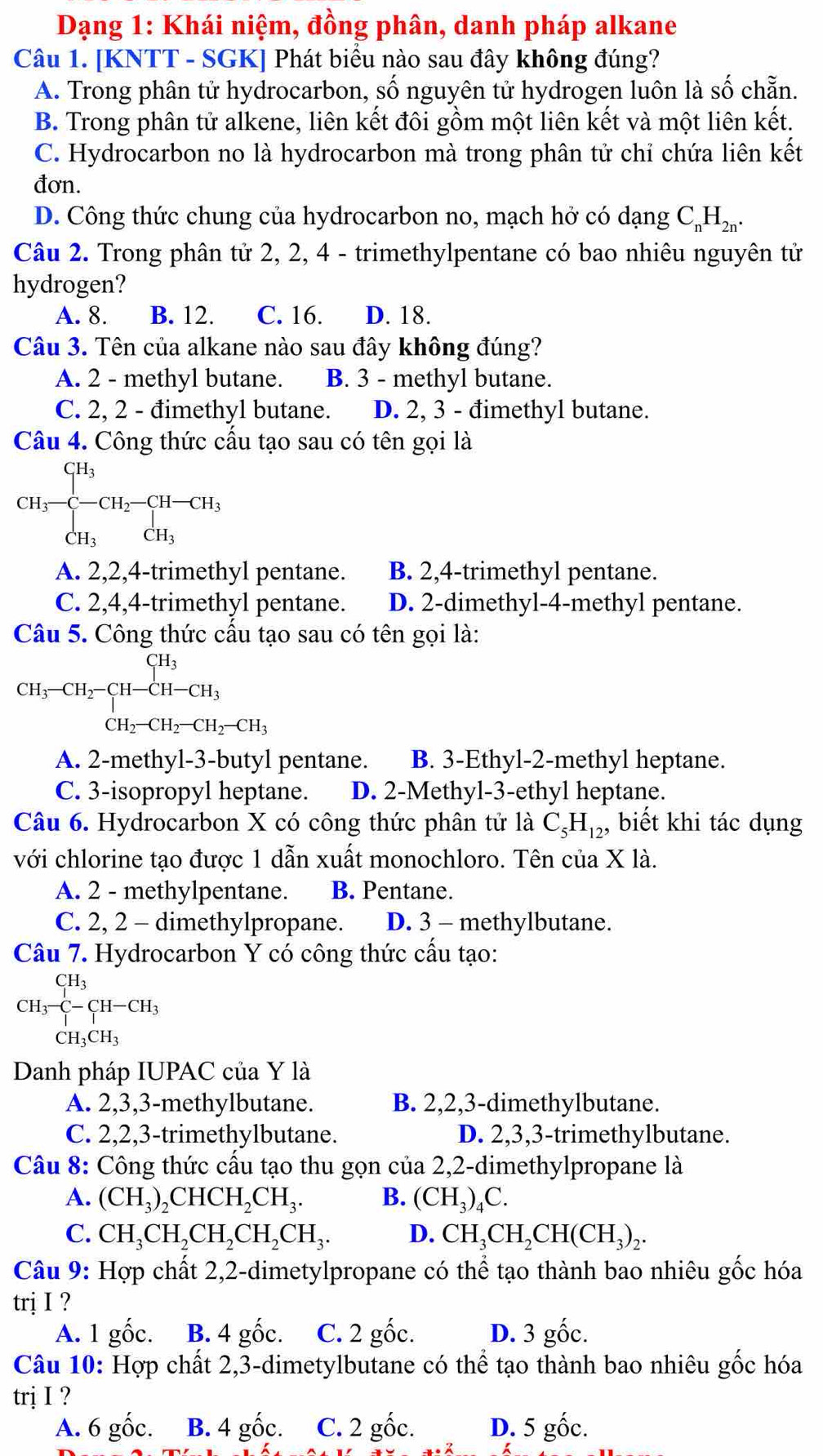 Dạng 1: Khái niệm, đồng phân, danh pháp alkane
Câu 1. [KNTT - SGK] Phát biểu nào sau đây không đúng?
A. Trong phân tử hydrocarbon, số nguyên tử hydrogen luôn là số chẵn.
B. Trong phân tử alkene, liên kết đôi gồm một liên kết và một liên kết.
C. Hydrocarbon no là hydrocarbon mà trong phân tử chỉ chứa liên kết
đơn.
D. Công thức chung của hydrocarbon no, mạch hở có dạng C₆H‰.
Câu 2. Trong phân tử 2, 2, 4 - trimethylpentane có bao nhiêu nguyên tử
hydrogen?
A. 8. B. 12. C. 16. D. 18.
Câu 3. Tên của alkane nào sau đây không đúng?
A. 2 - methyl butane. B. 3 - methyl butane.
C. 2, 2 - đimethyl butane. D. 2, 3 - đimethyl butane.
Câu 4. Công thức cấu tạo sau có tên gọi là
CH_3-beginarrayl H_3 -CH_2-CH_3 CH_3endarray.
A. 2,2,4-trimethyl pentane. B. 2,4-trimethyl pentane.
C. 2,4,4-trimethyl pentane. D. 2-dimethyl-4-methyl pentane.
Câu 5. Công thức cấu tạo sau có tên gọi là:
CH_3-CH_2-CH-CH-CH_3
A. 2-methyl-3-butyl pentane. B. 3-Ethyl-2-methyl heptane.
C. 3-isopropyl heptane. D. 2-Methyl-3-ethyl heptane.
Câu 6. Hydrocarbon X có công thức phân tử là C_5H_12, , biết khi tác dụng
với chlorine tạo được 1 dẫn xuất monochloro. Tên của X là.
A. 2 - methylpentane. B. Pentane.
C. 2, 2 - dimethylpropane. D. 3 - methylbutane.
Câu 7. Hydrocarbon Y có công thức cấu tạo:
CH_3- CH_3· C-CH_3CH_3CH_3
Danh pháp IUPAC của Y là
A. 2,3,3-methylbutane. B. 2,2,3-dimethylbutane.
C. 2,2,3-trimethylbutane. D. 2,3,3-trimethylbutane.
Câu 8: Công thức cầu tạo thu gọn của 2,2-dimethylpropane là
A. (CH_3)_2CHCH_2CH_3. B. (CH_3)_4C.
C. CH_3CH_2CH_2CH_2CH_3. D. CH_3CH_2CH(CH_3)_2.
Câu 9: Hợp chất 2,2-dimetylpropane có thể tạo thành bao nhiêu gốc hóa
trị I ?
A. 1 gốc. B. 4 gốc. C. 2 gốc. D. 3 gốc.
Câu 10: Hợp chất 2,3-dimetylbutane có thể tạo thành bao nhiêu gốc hóa
trị I ?
A. 6 gốc. B. 4 gốc. C. 2 gốc. D. 5 gốc.