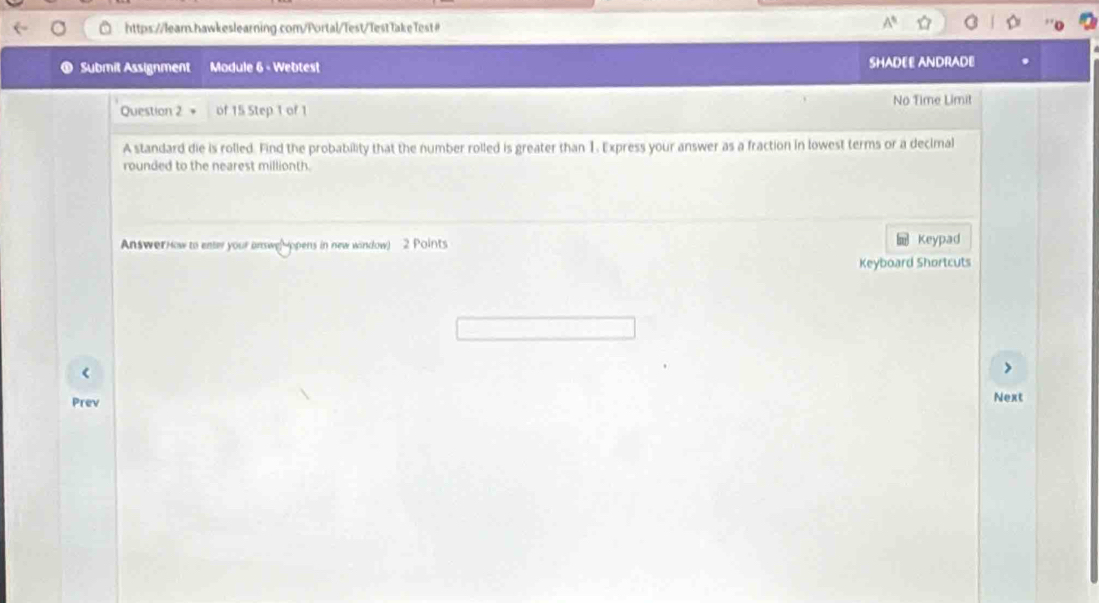 A^5 
Submit Assignment Module 6 - Webtest SHADEE ANDRADE 
No Time Limit 
Question 2 of 15 Step 1 of 1 
A standard die is rolled. Find the probability that the number rolled is greater than 1. Express your answer as a fraction in lowest terms or a decimal 
rounded to the nearest millionth. 
AnswerHow to enter your answe(Mopens in new window) 2 Points Keypad 
Keyboard Shortcuts 
Prev Next
