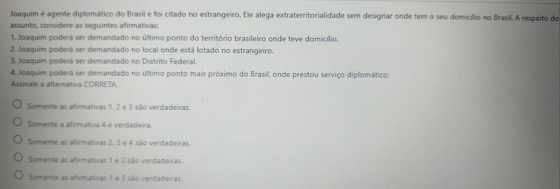 Joaquim é agente diplomático do Brasil e foi citado no estrangeiro. Ele alega extraterritorialidade sem designar onde tem o seu domicílio no Brasil. A respeito do
assunto, considere as seguintes afirmativas:
1. Joaquim poderá ser demandado no último ponto do território brasileiro onde teve domicílio.
2. Joaquim poderá ser demandado no local onde está lotado no estrangeiro.
3. Joaquim poderá ser demandado no Distrito Federal.
4. Joaquim poderá ser demandado no último ponto mais próximo do Brasil, onde prestou serviço diplomático.
Assinale a alternativa CORRETA
Somente as afirmativas 1, 2 e 3 são verdadeiras.
Somente a afirmativa 4 é verdadeira,
Somente as afirmativas 2, 3 e 4 são verdadeiras.
Somente as afirmativas 1 e 2 são verdadeiras.
Somente as afirmativas 1 e 3 são verdadeiras.