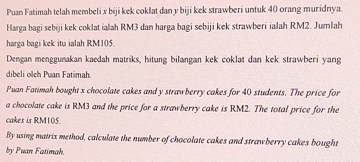 Puan Fatimah telah membeli x biji kek coklat dan y biji kek strawberi untuk 40 orang muridnya. 
Harga bagi sebiji kek coklat ialah RM3 dan harga bagi sebiji kek strawberi ialah RM2. Jumlah 
harga bagi kek itu ialah RM105. 
Dengan menggunakan kaedah matriks, hitung bilangan kek coklat dan kek strawberi yang 
dibeli oleh Puan Fatimah. 
Puan Fatimah bought x chocolate cakes and y strawberry cakes for 40 students. The price for 
a chocolate cake is RM3 and the price for a strawberry cake is RM2. The total price for the 
cakes is RM105. 
By using matrix method, calculate the number of chocolate cakes and strawberry cakes bought 
by Puan Fatimah.