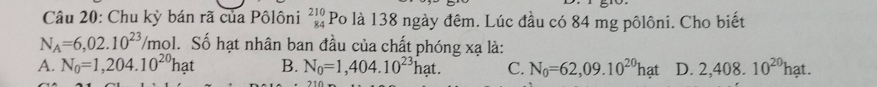 Chu kỳ bán rã của Pôlôni beginarrayr 210 84endarray Po là 138 ngày đêm. Lúc đầu có 84 mg pôlôni. Cho biết
N_A=6,02.10^(23)/mol 1. Số hạt nhân ban đầu của chất phóng xạ là:
A. N_0=1,204.10^(20)hat B. N_0=1,404.10^(23)hat. C. N_0=62,09.10^(20)hat D. 2,408.10^(20)hat.