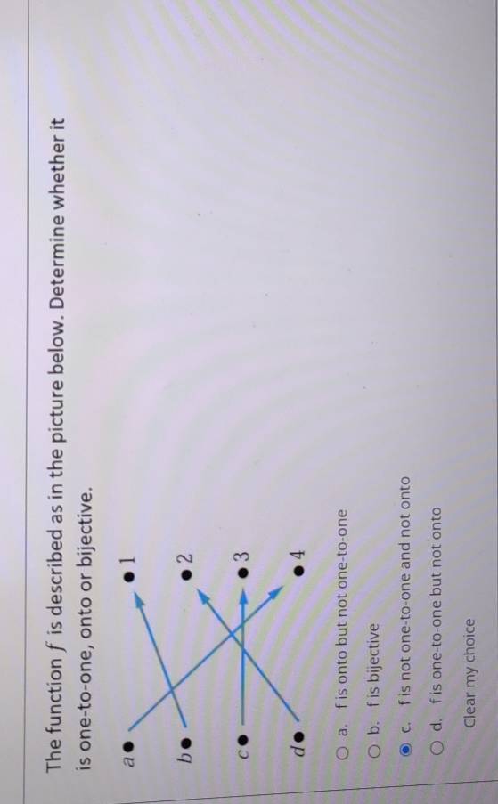 The function f is described as in the picture below. Determine whether it
is one-to-one, onto or bijective.
a. f is onto but not one-to-one
b. f is bijective
c. f is not one-to-one and not onto
d. f is one-to-one but not onto
Clear my choice