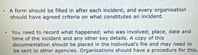 A form should be filled in after each incident, and every organisation 
should have agreed criteria on what constitutes an incident. 
You need to record what happened; who was involved; place, date and 
time of the incident and any other key details. A copy of this 
documentation should be placed in the individual's file and may need to 
be sent to other agencies. Organisations should have a procedure for this.