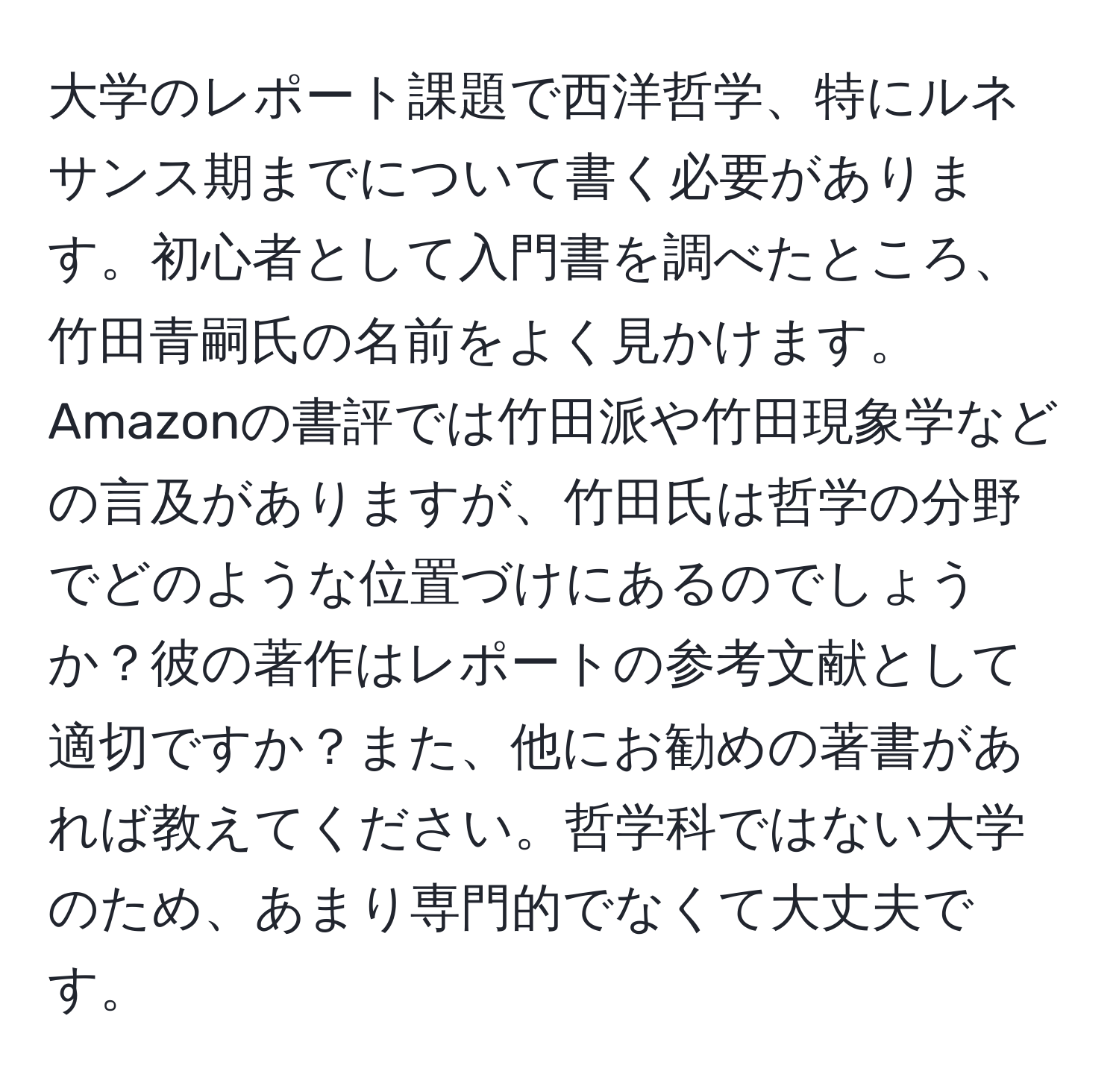 大学のレポート課題で西洋哲学、特にルネサンス期までについて書く必要があります。初心者として入門書を調べたところ、竹田青嗣氏の名前をよく見かけます。Amazonの書評では竹田派や竹田現象学などの言及がありますが、竹田氏は哲学の分野でどのような位置づけにあるのでしょうか？彼の著作はレポートの参考文献として適切ですか？また、他にお勧めの著書があれば教えてください。哲学科ではない大学のため、あまり専門的でなくて大丈夫です。