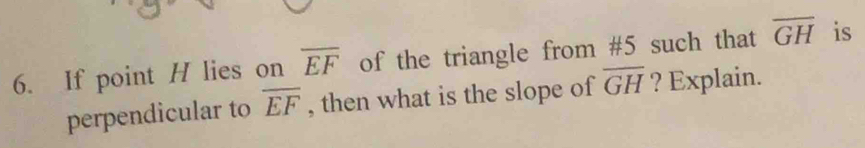 If point H lies on overline EF of the triangle from #5 such that overline GH is 
perpendicular to overline EF , then what is the slope of overline GH ? Explain.