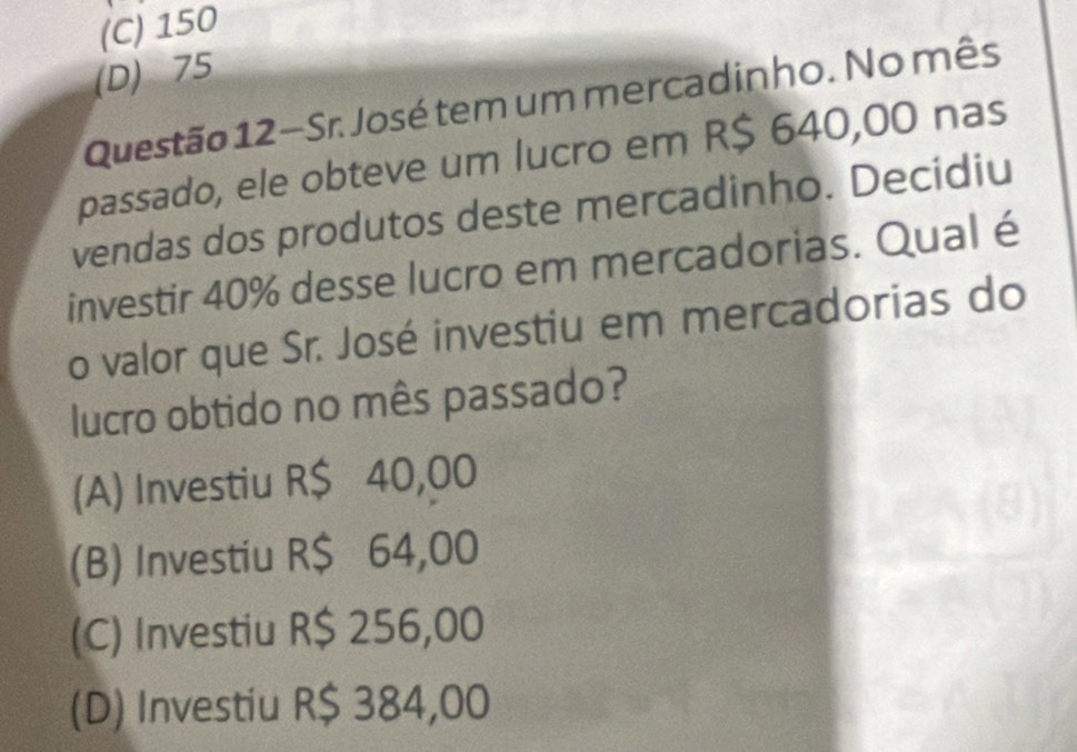 (C) 150
(D) 75
Questão 12−Sr. José tem um mercadinho. No mês
passado, ele obteve um lucro em R$ 640,00 nas
vendas dos produtos deste mercadinho. Decidiu
investir 40% desse lucro em mercadorias. Qual é
o valor que Sr. José investiu em mercadorias do
lucro obtido no mês passado?
(A) Investiu R$ 40,00
(B) Investiu R$ 64,00
(C) Investiu R$ 256,00
(D) Investiu R$ 384,00