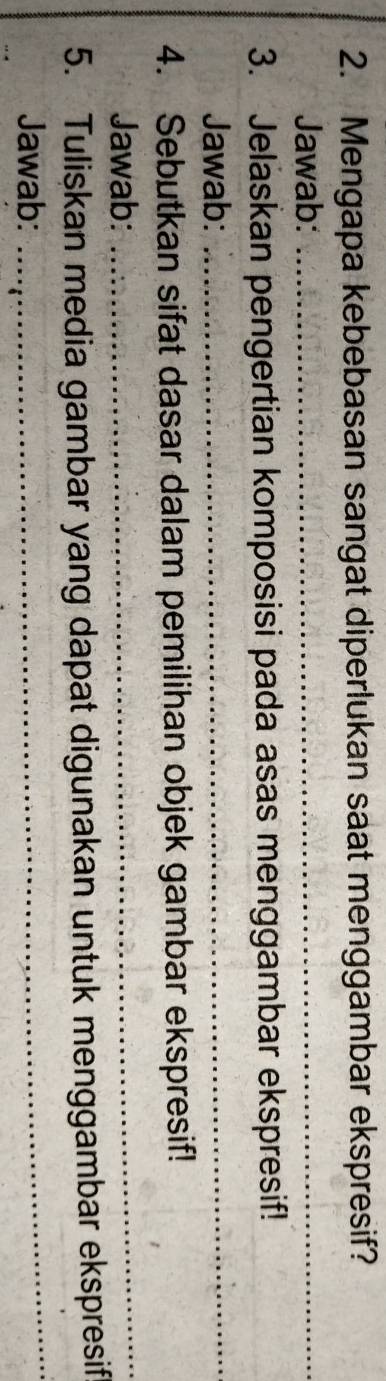 Mengapa kebebasan sangat diperlukan saat menggambar ekspresif? 
Jawab:_ 
3. Jelaskan pengertian komposisi pada asas menggambar ekspresif! 
Jawab: 
_ 
4. Sebutkan sifat dasar dalam pemilihan objek gambar ekspresif! 
Jawab: 
_ 
_ 
5. Tuliskan media gambar yang dapat digunakan untuk menggambar ekspresif 
Jawab: