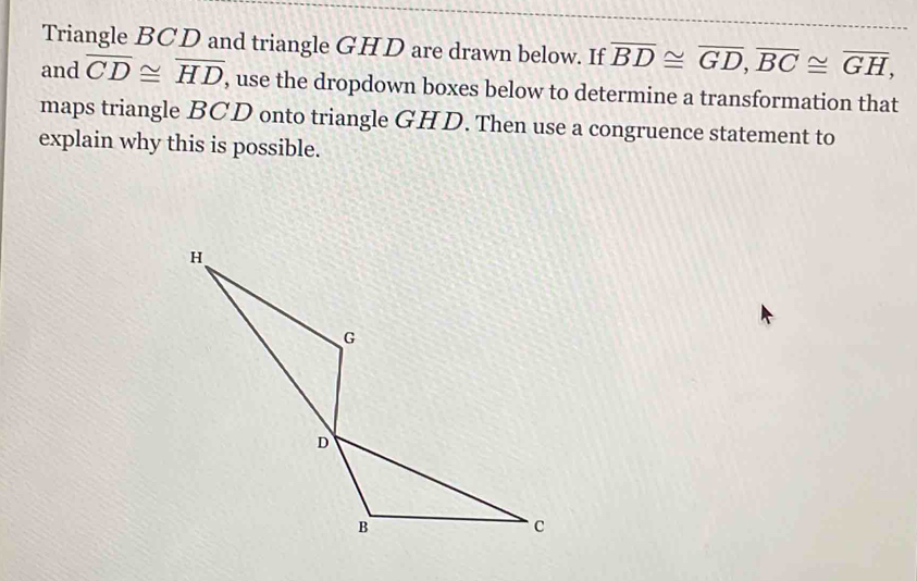 Triangle BCD and triangle GHD are drawn below. If overline BD≌ overline GD, overline BC≌ overline GH, 
and overline CD≌ overline HD , use the dropdown boxes below to determine a transformation that 
maps triangle BCD onto triangle GHD. Then use a congruence statement to 
explain why this is possible.