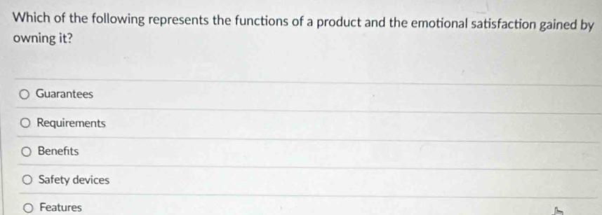 Which of the following represents the functions of a product and the emotional satisfaction gained by
owning it?
Guarantees
Requirements
Benefits
Safety devices
Features